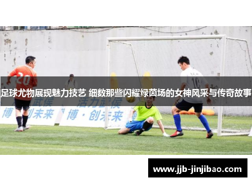 足球尤物展现魅力技艺 细数那些闪耀绿茵场的女神风采与传奇故事