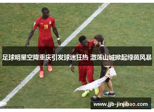 足球明星空降重庆引发球迷狂热 激荡山城掀起绿茵风暴