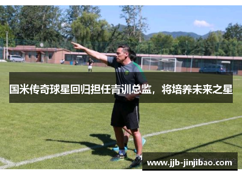 国米传奇球星回归担任青训总监，将培养未来之星