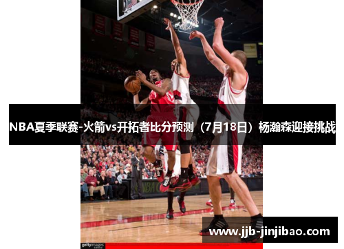 NBA夏季联赛-火箭vs开拓者比分预测（7月18日）杨瀚森迎接挑战