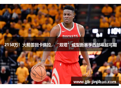 2150万！火箭签回卡佩拉，“双塔”成型新赛季西部崛起可期
